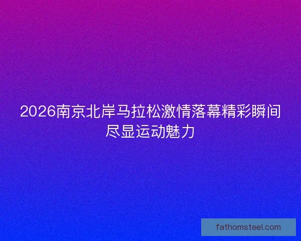 2026南京北岸马拉松激情落幕精彩瞬间尽显运动魅力
