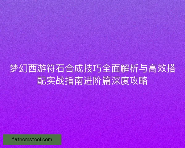 梦幻西游符石合成技巧全面解析与高效搭配实战指南进阶篇深度攻略