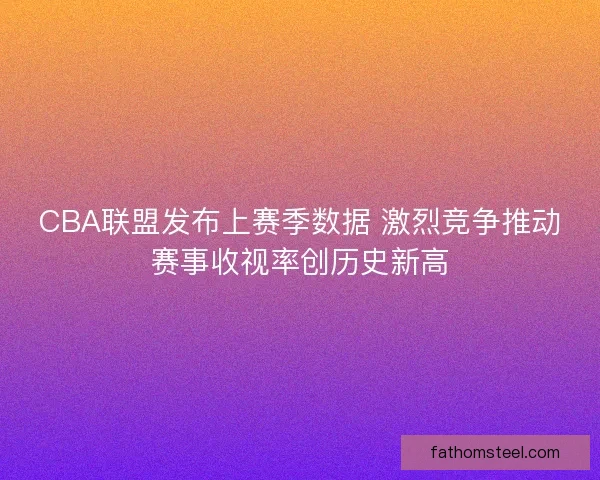 CBA联盟发布上赛季数据 激烈竞争推动赛事收视率创历史新高