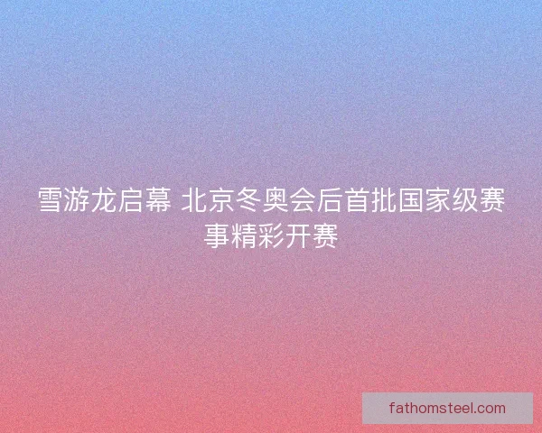 雪游龙启幕 北京冬奥会后首批国家级赛事精彩开赛